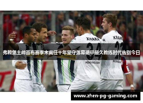 弗赖堡主帅宣布赛季末离任十年坚守落幕德甲最久教练时代告别今日 弗赖堡主帅宣布赛季末离任十年坚守落幕德甲最久教练时代告别今日