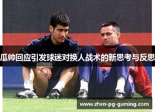 瓜帅回应引发球迷对换人战术的新思考与反思